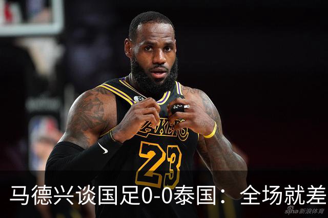 马德兴谈国足0-0泰国：全场就差一个进球，防防反比优势更值称道